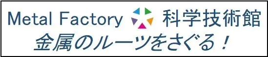 Metal Factory 科学技術館　金属のルーツをさぐる！